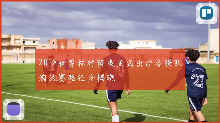 2018世界杯对阵表正式出炉各强队淘汰赛路径全揭晓