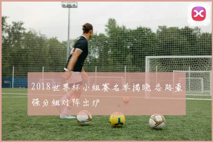 2018世界杯小组赛名单揭晓 各路豪强分组对阵出炉