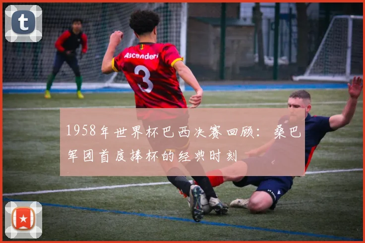 1958年世界杯巴西决赛回顾:桑巴军团首度捧杯的经典时刻